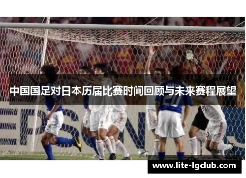中国国足对日本历届比赛时间回顾与未来赛程展望 中国国足对日本历届比赛时间回顾与未来赛程展望