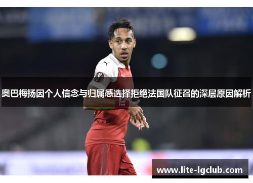 奥巴梅扬因个人信念与归属感选择拒绝法国队征召的深层原因解析 奥巴梅扬因个人信念与归属感选择拒绝法国队征召的深层原因解析