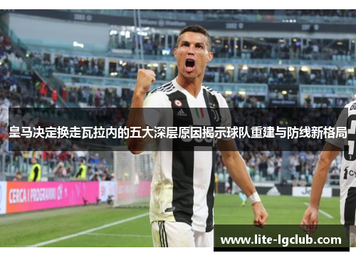 皇马决定换走瓦拉内的五大深层原因揭示球队重建与防线新格局 皇马决定换走瓦拉内的五大深层原因揭示球队重建与防线新格局