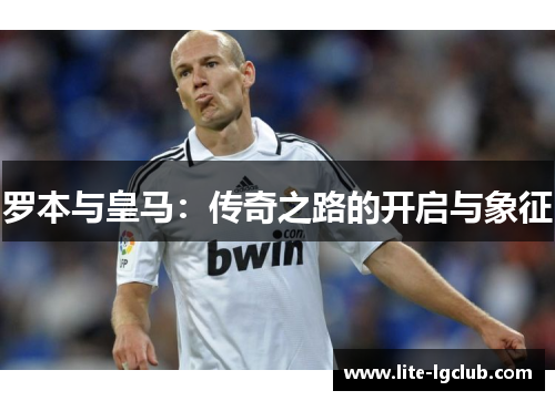 罗本与皇马:传奇之路的开启与象征 罗本与皇马:传奇之路的开启与象征