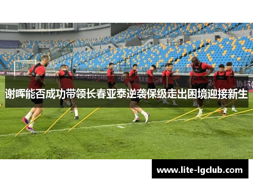 谢晖能否成功带领长春亚泰逆袭保级走出困境迎接新生 谢晖能否成功带领长春亚泰逆袭保级走出困境迎接新生