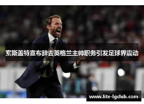 索斯盖特宣布辞去英格兰主帅职务引发足球界震动 索斯盖特宣布辞去英格兰主帅职务引发足球界震动